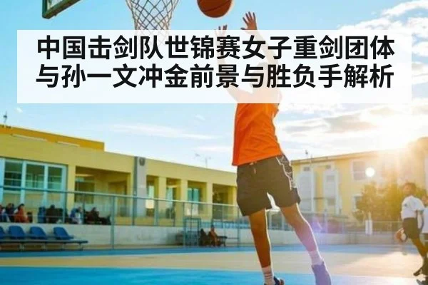 中国击剑队世锦赛女子重剑团体与孙一文冲金前景与胜负手解析