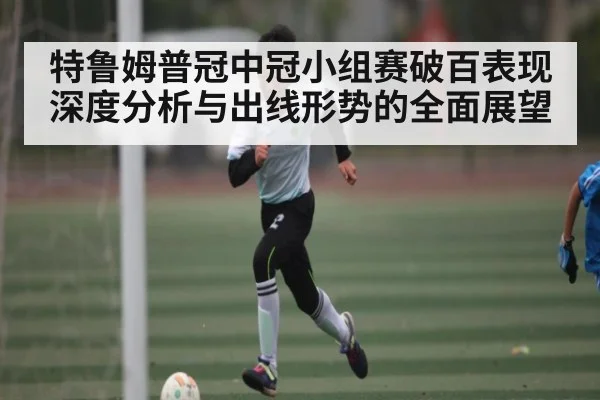 特鲁姆普冠中冠小组赛破百表现深度分析与出线形势的全面展望