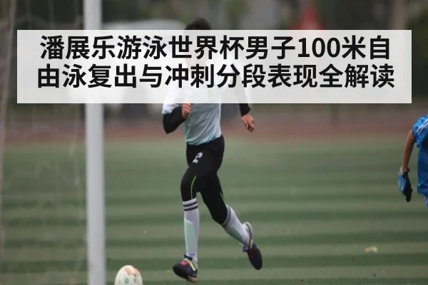 潘展乐游泳世界杯男子100米自由泳复出与冲刺分段表现全解读