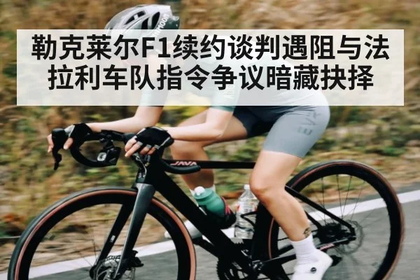 勒克莱尔F1续约谈判遇阻与法拉利车队指令争议暗藏抉择